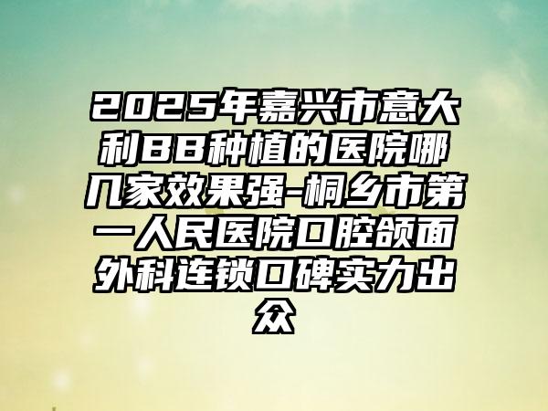 2025年嘉兴市意大利BB种植的医院哪几家效果强-桐乡市第一人民医院口腔颌面外科连锁口碑实力出众