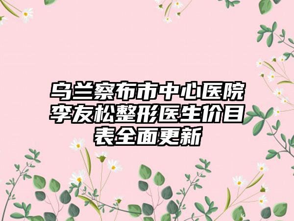乌兰察布市中心医院李友松整形医生价目表全面更新