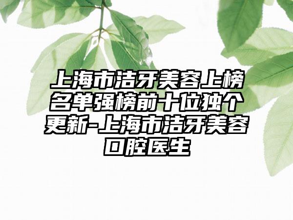上海市洁牙美容上榜名单强榜前十位独个更新-上海市洁牙美容口腔医生
