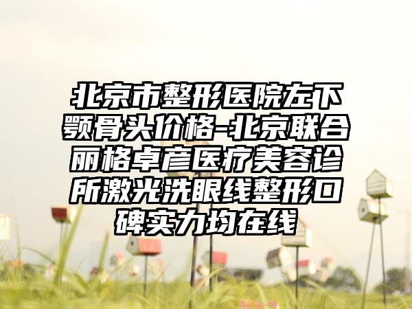 北京市整形医院左下颚骨头价格-北京联合丽格卓彦医疗美容诊所激光洗眼线整形口碑实力均在线