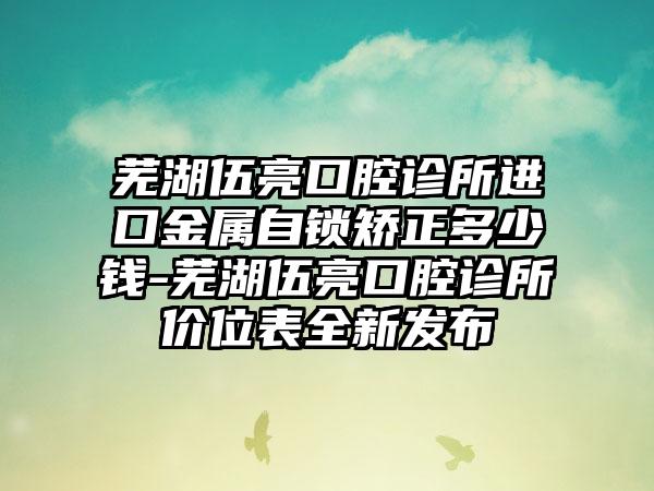 芜湖伍亮口腔诊所进口金属自锁矫正多少钱-芜湖伍亮口腔诊所价位表全新发布