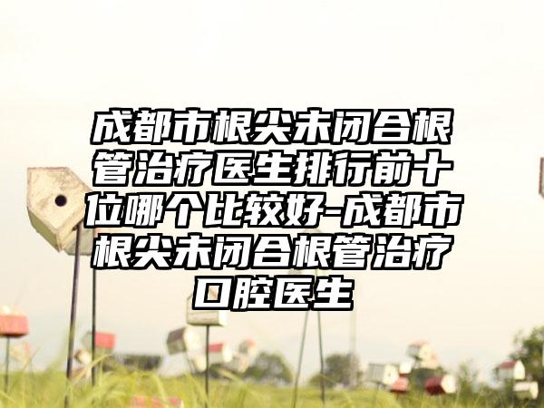 成都市根尖未闭合根管治疗医生排行前十位哪个比较好-成都市根尖未闭合根管治疗口腔医生