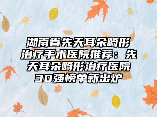 湖南省先天耳朵畸形治疗手术医院推荐：先天耳朵畸形治疗医院30强榜单新出炉