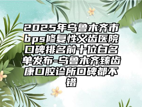 2025年乌鲁木齐市bps修复性义齿医院口碑排名前十位白名单发布-乌鲁木齐臻齿康口腔诊所口碑都不错