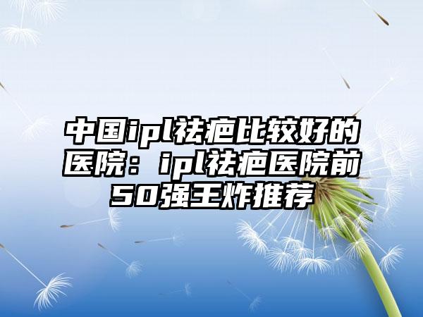 中国ipl祛疤比较好的医院：ipl祛疤医院前50强王炸推荐