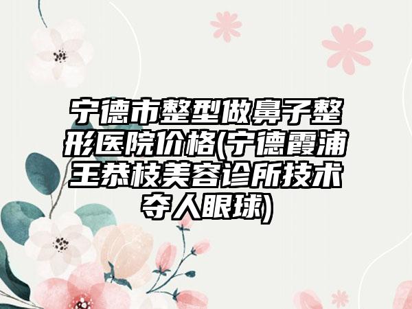 宁德市整型做鼻子整形医院价格(宁德霞浦王恭枝美容诊所技术夺人眼球)