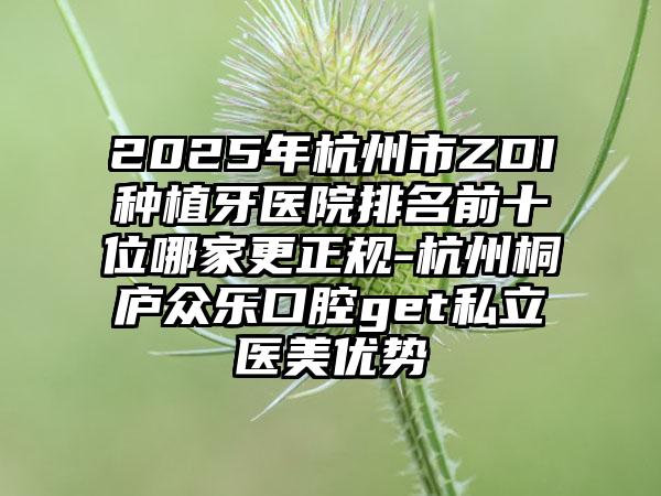 2025年杭州市ZDI种植牙医院排名前十位哪家更正规-杭州桐庐众乐口腔get私立医美优势