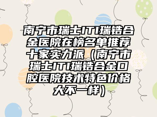 南宁市瑞士ITI瑞锆合金医院在榜名单推荐十家实力派（南宁市瑞士ITI瑞锆合金口腔医院技术特色价格大不一样）