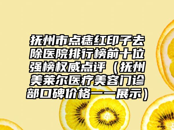 抚州市点痣红印子去除医院排行榜前十位强榜权威点评（抚州美莱尔医疗美容门诊部口碑价格一一展示）