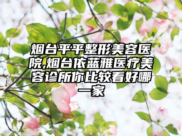 烟台平平整形美容医院,烟台依蓝雅医疗美容诊所你比较看好哪一家
