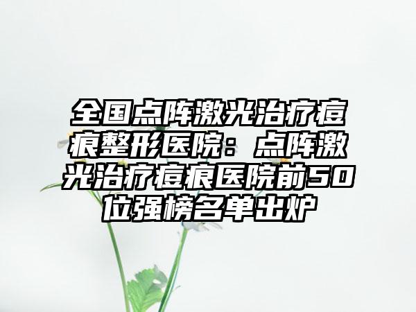 全国点阵激光治疗痘痕整形医院：点阵激光治疗痘痕医院前50位强榜名单出炉