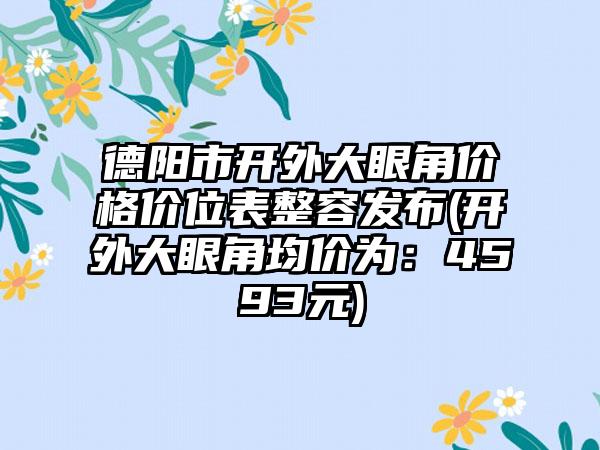 德阳市开外大眼角价格价位表整容发布(开外大眼角均价为：4593元)