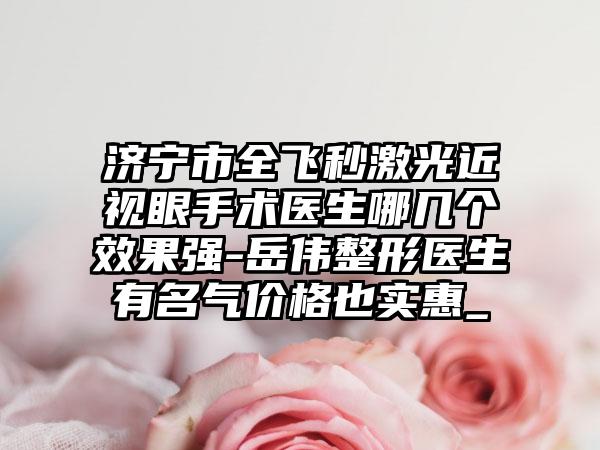 济宁市全飞秒激光近视眼手术医生哪几个效果强-岳伟整形医生有名气价格也实惠_