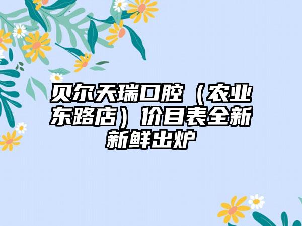 贝尔天瑞口腔（农业东路店）价目表全新新鲜出炉