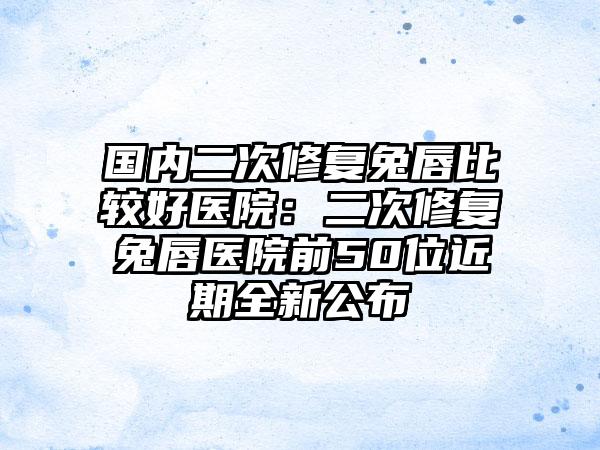 国内二次修复兔唇比较好医院：二次修复兔唇医院前50位近期全新公布