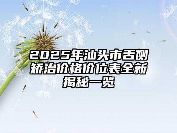 2025年汕头市舌侧矫治价格价位表全新揭秘一览