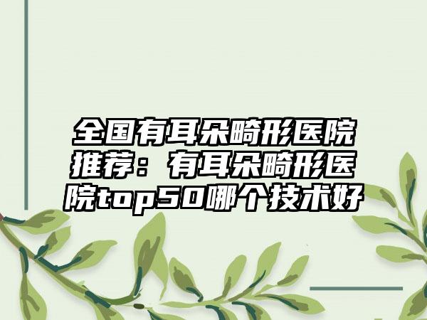 全国有耳朵畸形医院推荐：有耳朵畸形医院top50哪个技术好