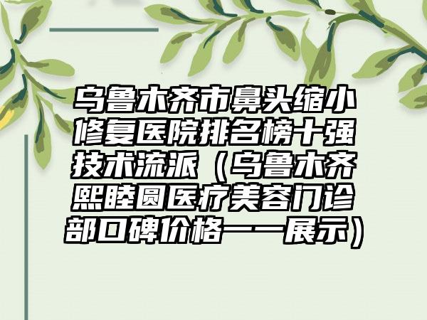 乌鲁木齐市鼻头缩小修复医院排名榜十强技术流派（乌鲁木齐熙睦圆医疗美容门诊部口碑价格一一展示）