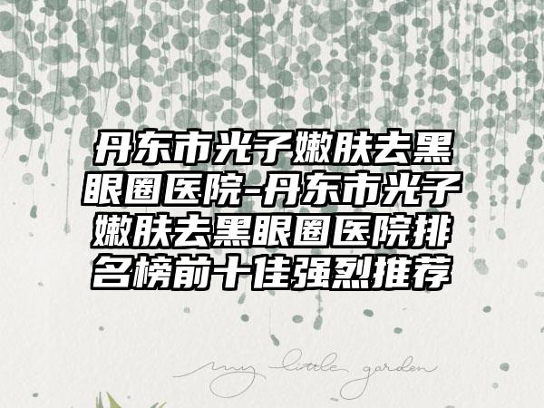 丹东市光子嫩肤去黑眼圈医院-丹东市光子嫩肤去黑眼圈医院排名榜前十佳强烈推荐
