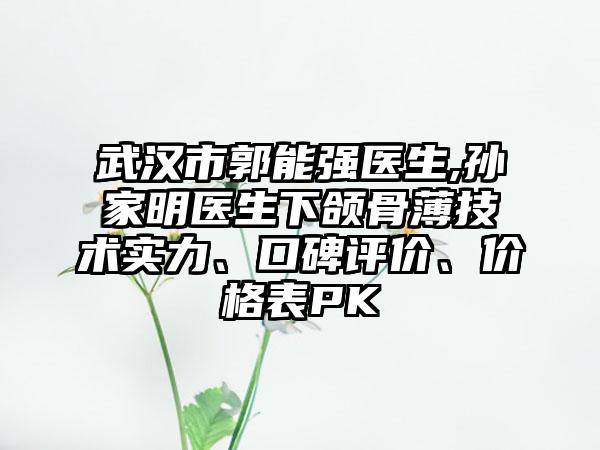 武汉市郭能强医生,孙家明医生下颌骨薄技术实力、口碑评价、价格表PK