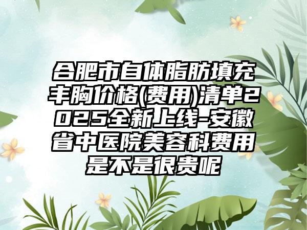 合肥市自体脂肪填充丰胸价格(费用)清单2025全新上线-安徽省中医院美容科费用是不是很贵呢