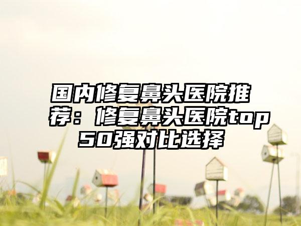 国内修复鼻头医院推荐：修复鼻头医院top50强对比选择