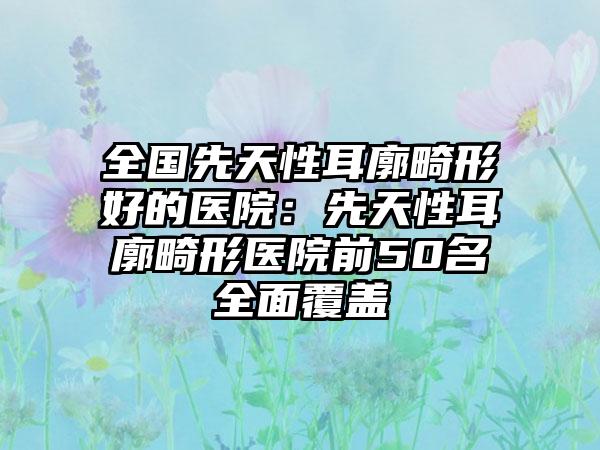 全国先天性耳廓畸形好的医院：先天性耳廓畸形医院前50名全面覆盖