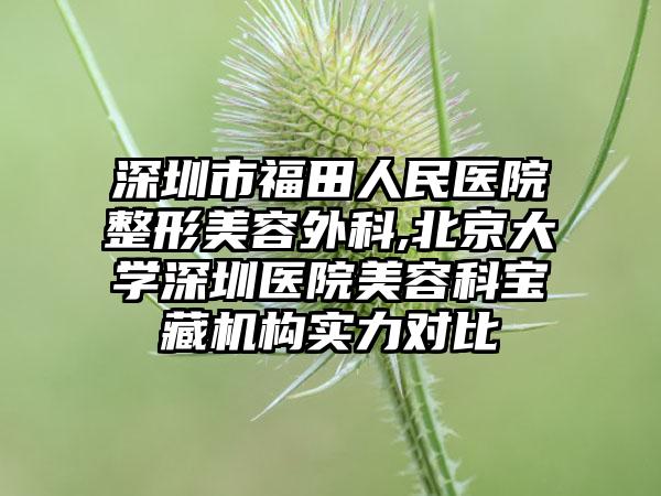 深圳市福田人民医院整形美容外科,北京大学深圳医院美容科宝藏机构实力对比