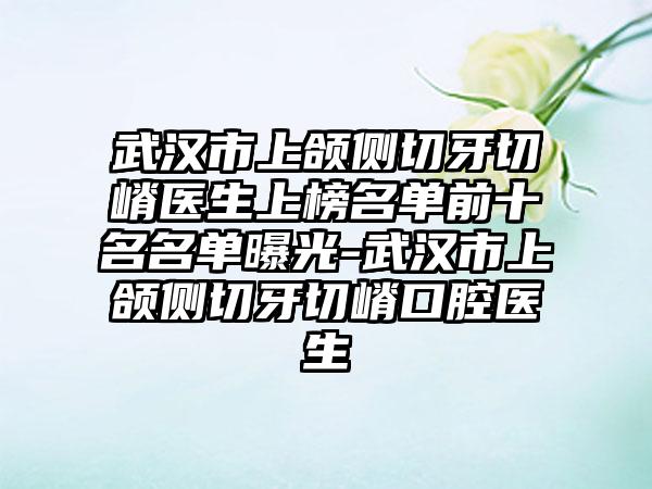 武汉市上颌侧切牙切嵴医生上榜名单前十名名单曝光-武汉市上颌侧切牙切嵴口腔医生