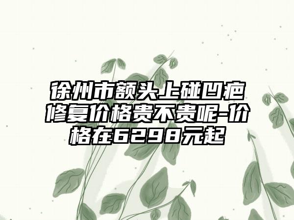 徐州市额头上碰凹疤修复价格贵不贵呢-价格在6298元起