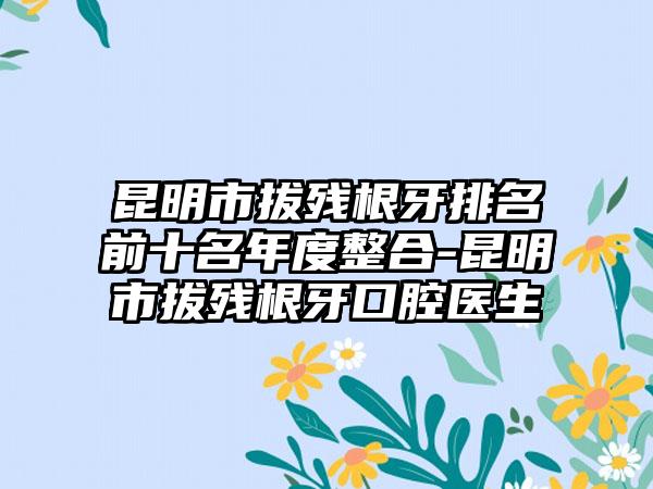昆明市拔残根牙排名前十名年度整合-昆明市拔残根牙口腔医生