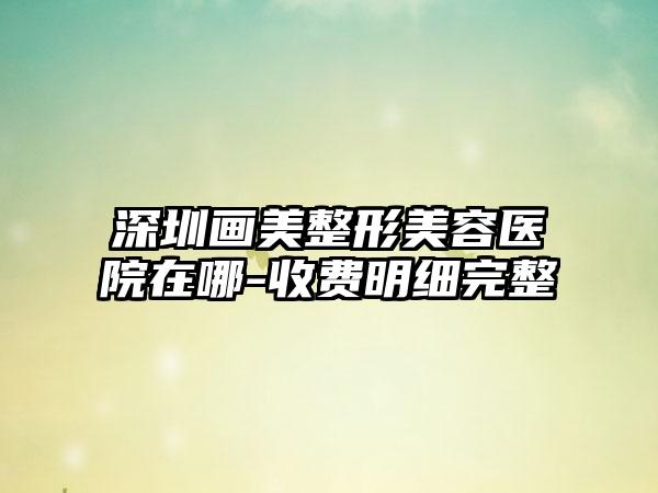 深圳画美整形美容医院在哪-收费明细完整