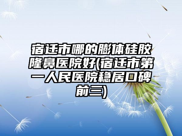 宿迁市哪的膨体硅胶隆鼻医院好(宿迁市第一人民医院稳居口碑前三)