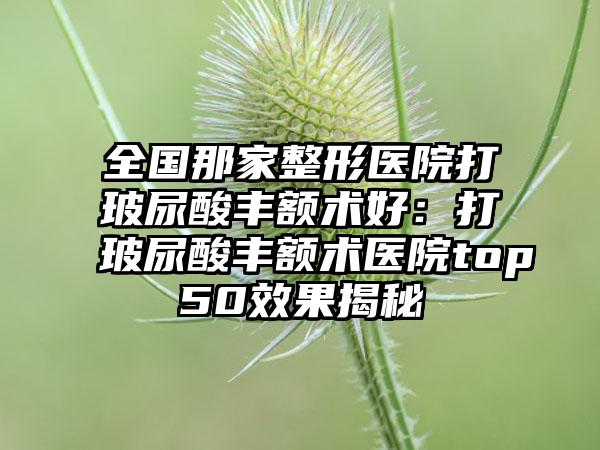 全国那家整形医院打玻尿酸丰额术好：打玻尿酸丰额术医院top50效果揭秘
