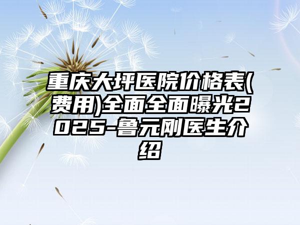 重庆大坪医院价格表(费用)全面全面曝光2025-鲁元刚医生介绍