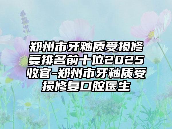 郑州市牙釉质受损修复排名前十位2025收官-郑州市牙釉质受损修复口腔医生