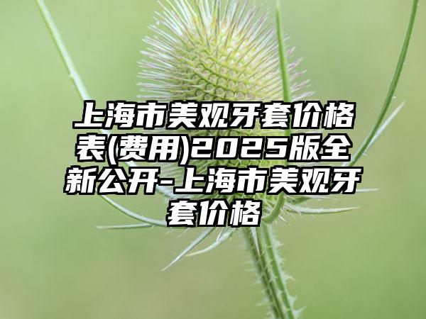 上海市美观牙套价格表(费用)2025版全新公开-上海市美观牙套价格