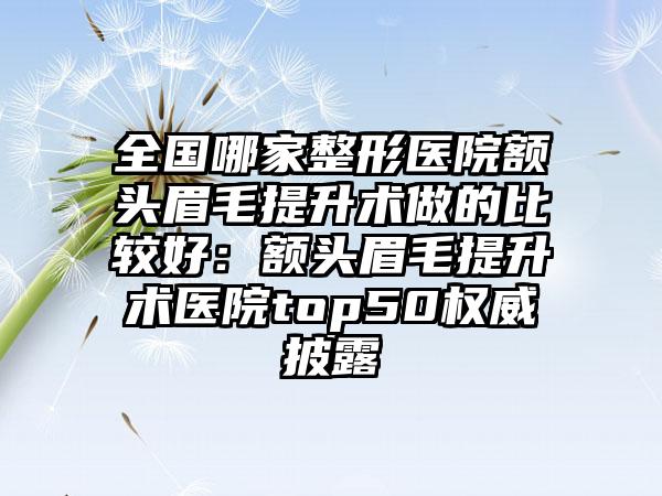 全国哪家整形医院额头眉毛提升术做的比较好：额头眉毛提升术医院top50权威披露