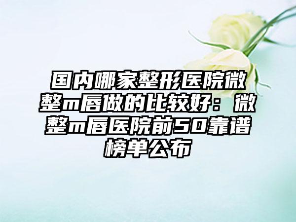 国内哪家整形医院微整m唇做的比较好：微整m唇医院前50靠谱榜单公布