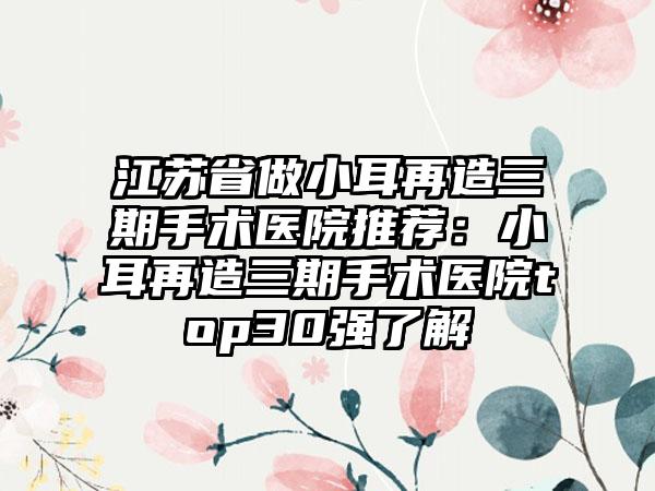 江苏省做小耳再造三期手术医院推荐：小耳再造三期手术医院top30强了解