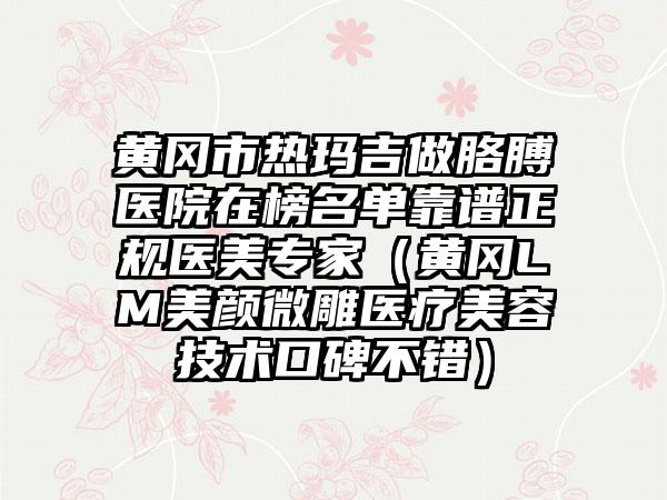 黄冈市热玛吉做胳膊医院在榜名单靠谱正规医美专家（黄冈LM美颜微雕医疗美容技术口碑不错）