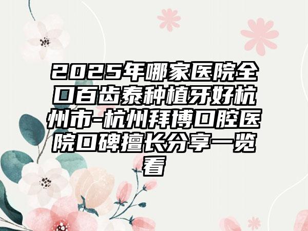 2025年哪家医院全口百齿泰种植牙好杭州市-杭州拜博口腔医院口碑擅长分享一览看