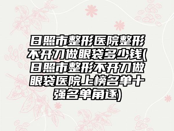 日照市整形医院整形不开刀做眼袋多少钱(日照市整形不开刀做眼袋医院上榜名单十强名单角逐)