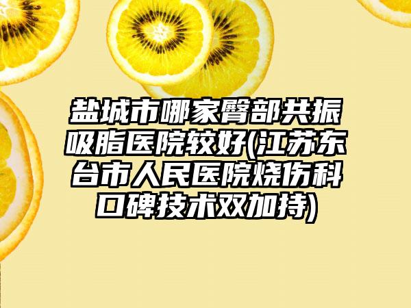盐城市哪家臀部共振吸脂医院较好(江苏东台市人民医院烧伤科口碑技术双加持)
