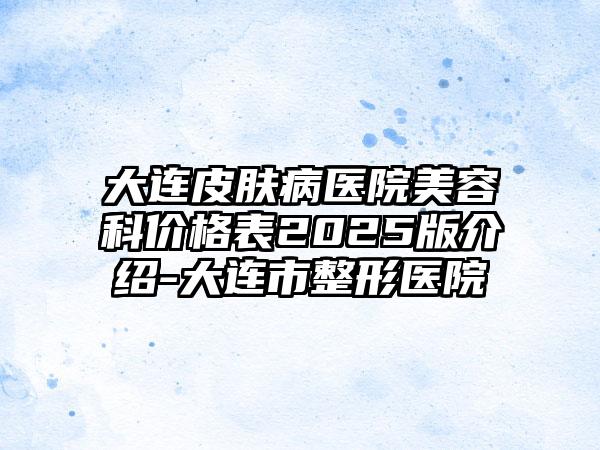 大连皮肤病医院美容科价格表2025版介绍-大连市整形医院