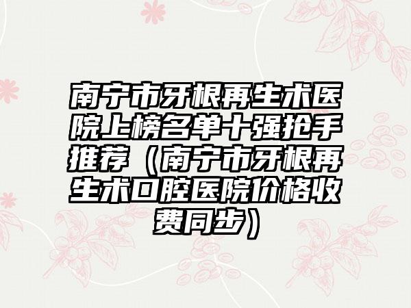 南宁市牙根再生术医院上榜名单十强抢手推荐（南宁市牙根再生术口腔医院价格收费同步）