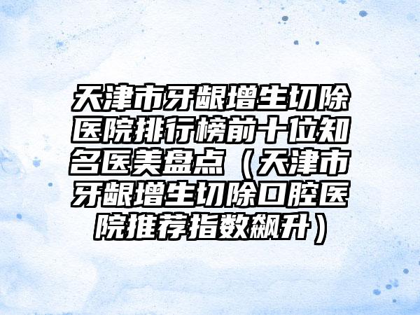天津市牙龈增生切除医院排行榜前十位知名医美盘点（天津市牙龈增生切除口腔医院推荐指数飙升）