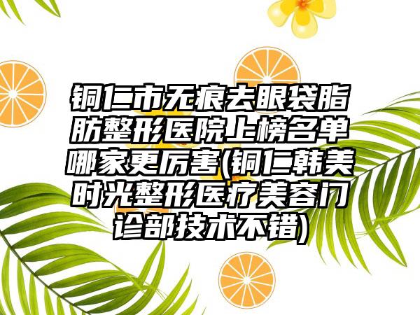 铜仁市无痕去眼袋脂肪整形医院上榜名单哪家更厉害(铜仁韩美时光整形医疗美容门诊部技术不错)