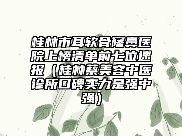 桂林市耳软骨窿鼻医院上榜清单前七位速报（桂林蔡美容中医诊所口碑实力是强中强）