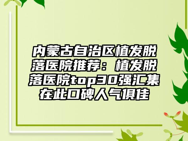 内蒙古自治区植发脱落医院推荐：植发脱落医院top30强汇集在此口碑人气俱佳